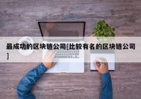 最成功的区块链公司[比较有名的区块链公司]