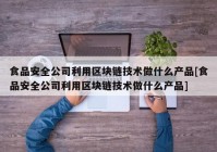 食品安全公司利用区块链技术做什么产品[食品安全公司利用区块链技术做什么产品]